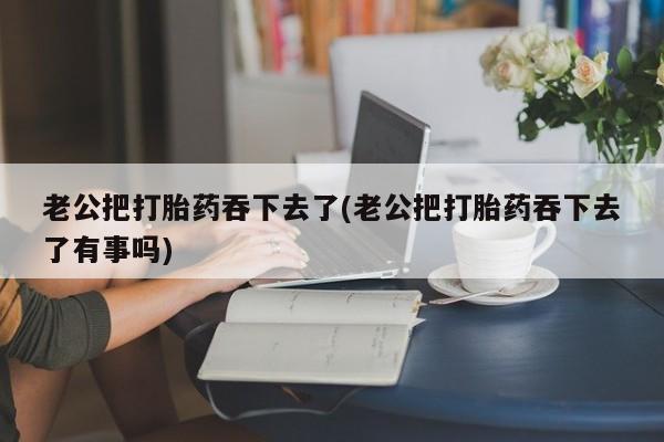 药流药网上购买老公把打胎药吞下去了(老公把打胎药吞下去了有事吗)