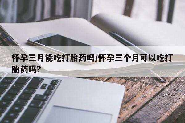 药流药网上购买怀孕三月能吃打胎药吗/怀孕三个月可以吃打胎药吗?