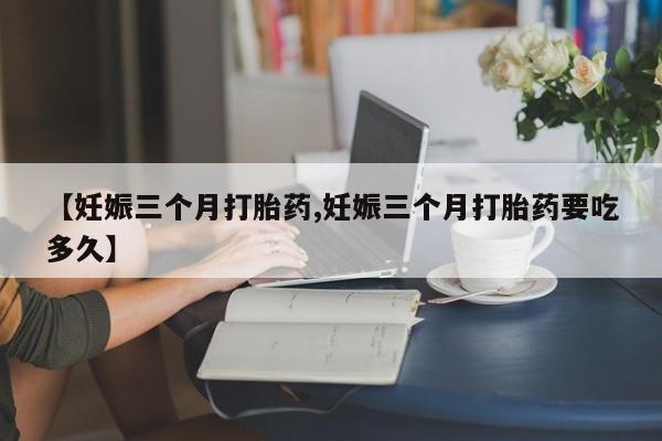药流药网上购买【妊娠三个月打胎药,妊娠三个月打胎药要吃多久】