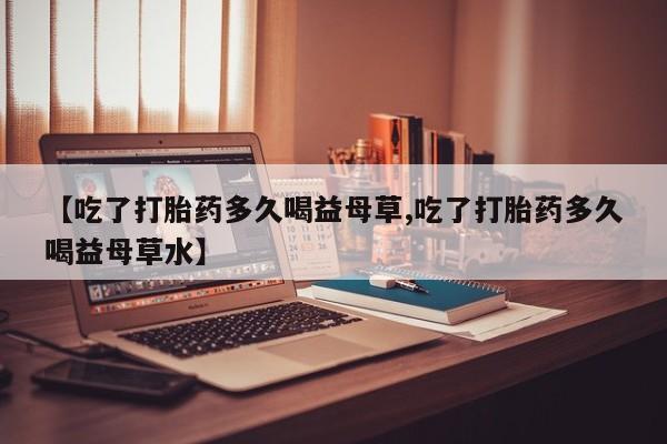 药流药网上购买【吃了打胎药多久喝益母草,吃了打胎药多久喝益母草水】
