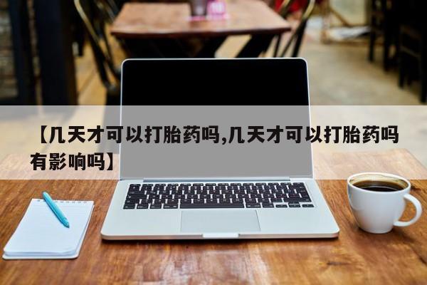 药流药网上购买【几天才可以打胎药吗,几天才可以打胎药吗有影响吗】