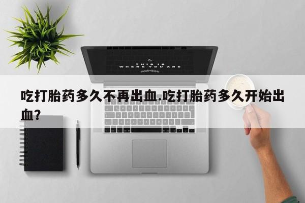 药流药网上购买吃打胎药多久不再出血.吃打胎药多久开始出血？