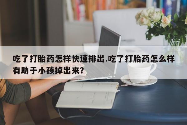 药流药网上购买吃了打胎药怎样快速排出.吃了打胎药怎么样有助于小孩掉出来？