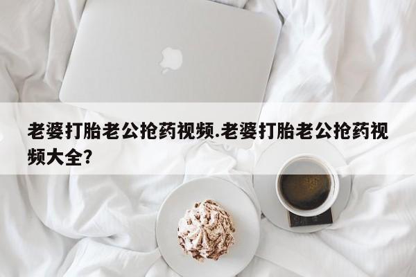药流药网上购买老婆打胎老公抢药视频.老婆打胎老公抢药视频大全？