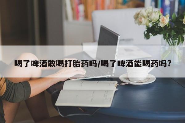 药流药网上购买喝了啤酒敢喝打胎药吗/喝了啤酒能喝药吗?