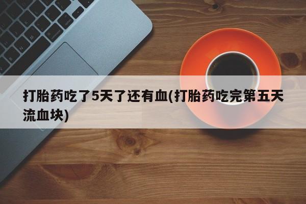 药流药网上购买打胎药吃了5天了还有血(打胎药吃完第五天流血块)