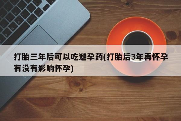 药流药网上购买打胎三年后可以吃避孕药(打胎后3年再怀孕有没有影响怀孕)