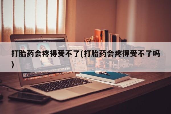 药流药网上购买打胎药会疼得受不了(打胎药会疼得受不了吗)