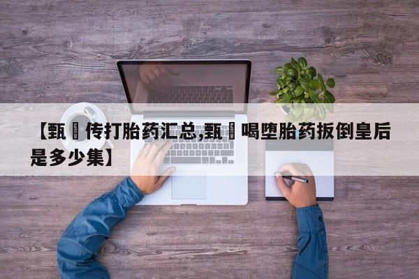 药流药网上购买【甄嬛传打胎药汇总,甄嬛喝堕胎药扳倒皇后是多少集】