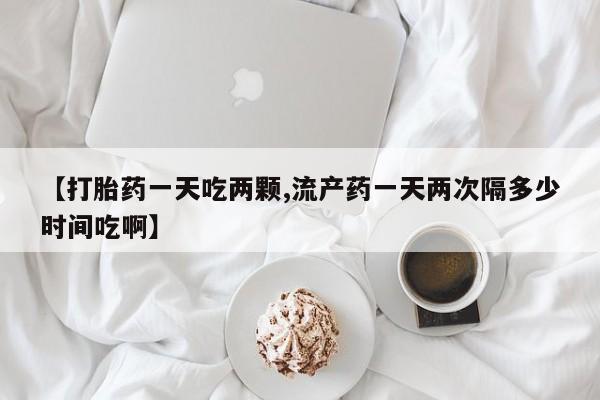 药流药网上购买【打胎药一天吃两颗,流产药一天两次隔多少时间吃啊】