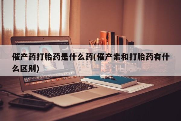 药流药网上购买催产药打胎药是什么药(催产素和打胎药有什么区别)