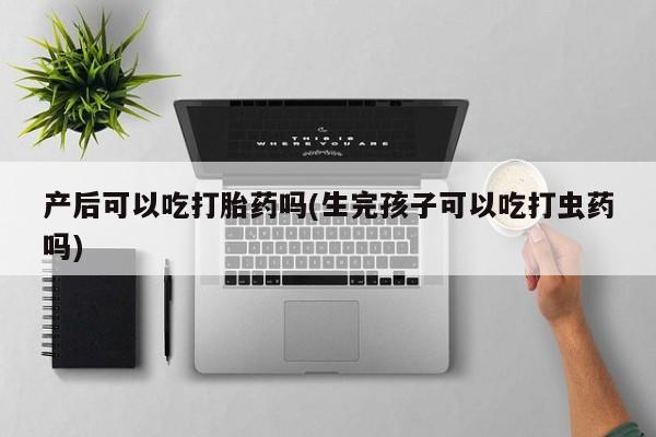 药流药网上购买产后可以吃打胎药吗(生完孩子可以吃打虫药吗)