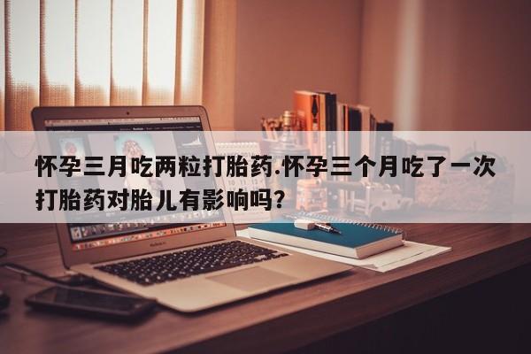 药流药网上购买怀孕三月吃两粒打胎药.怀孕三个月吃了一次打胎药对胎儿有影响吗？