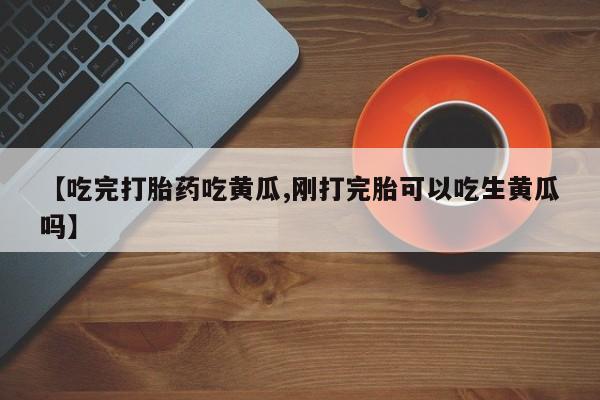 药流药网上购买【吃完打胎药吃黄瓜,刚打完胎可以吃生黄瓜吗】