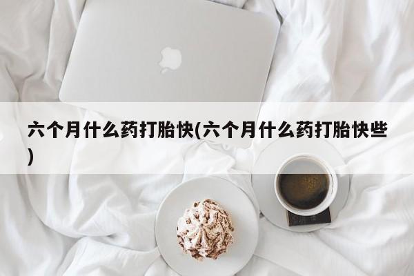药流药网上购买六个月什么药打胎快(六个月什么药打胎快些)