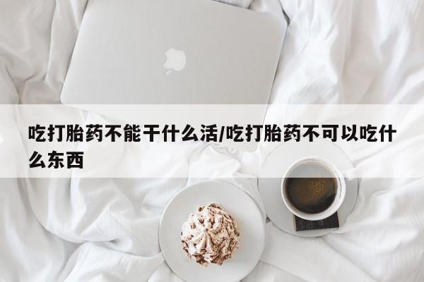 药流药网上购买吃打胎药不能干什么活/吃打胎药不可以吃什么东西