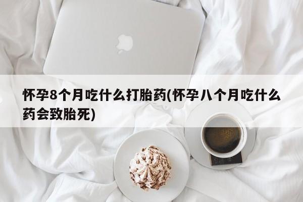 药流药网上购买怀孕8个月吃什么打胎药(怀孕八个月吃什么药会致胎死)