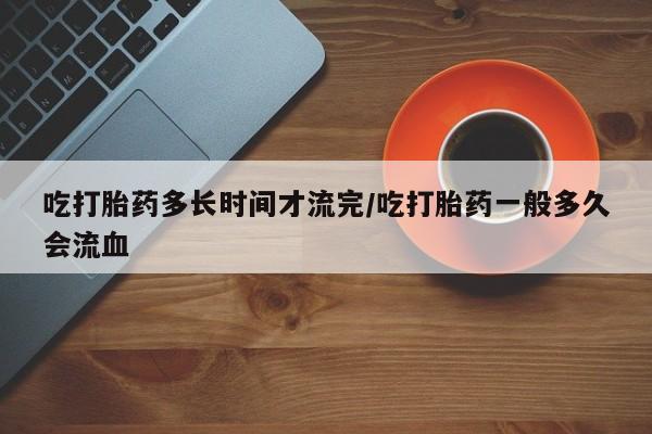 药流药网上购买吃打胎药多长时间才流完/吃打胎药一般多久会流血