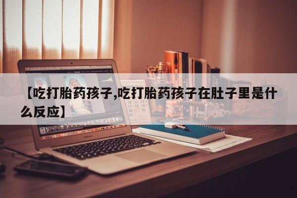 药流药网上购买【吃打胎药孩子,吃打胎药孩子在肚子里是什么反应】