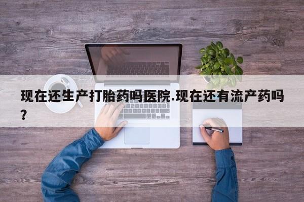 药流药网上购买现在还生产打胎药吗医院.现在还有流产药吗？