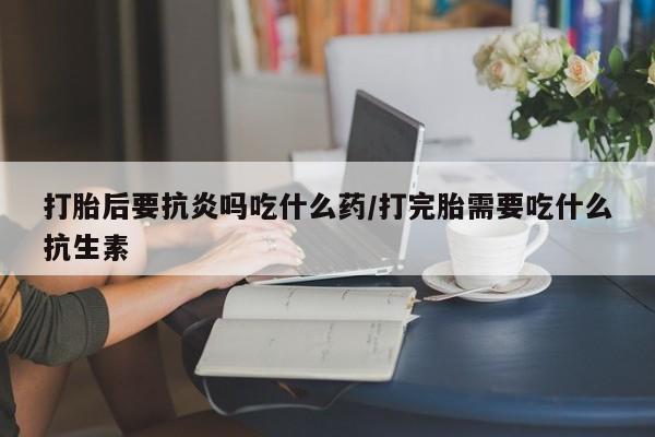 药流药网上购买打胎后要抗炎吗吃什么药/打完胎需要吃什么抗生素