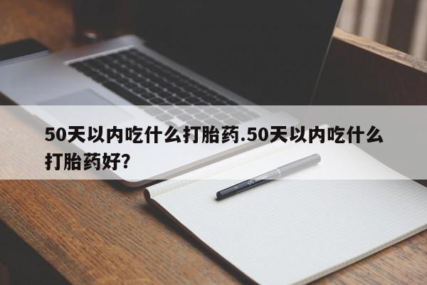 药流药网上购买50天以内吃什么打胎药.50天以内吃什么打胎药好？