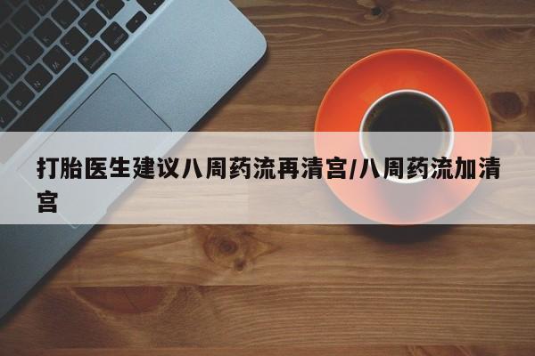 药流药网上购买打胎医生建议八周药流再清宫/八周药流加清宫