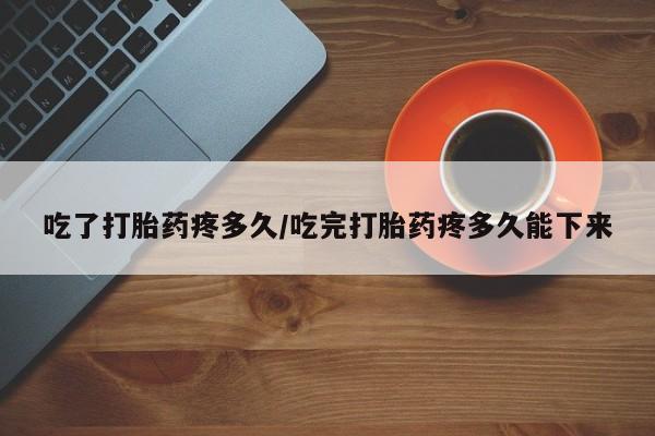 药流药网上购买吃了打胎药疼多久/吃完打胎药疼多久能下来