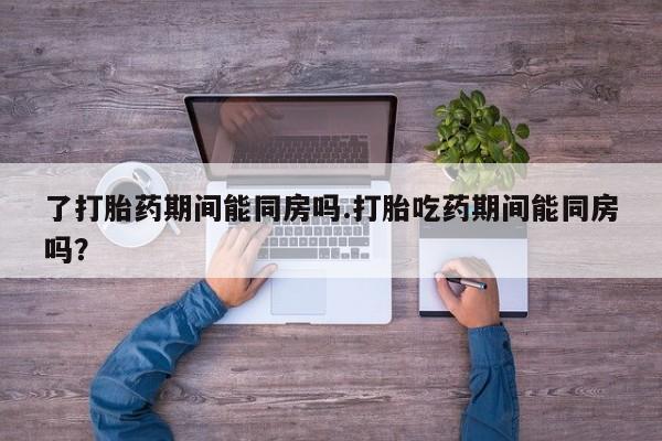药流药网上购买了打胎药期间能同房吗.打胎吃药期间能同房吗？