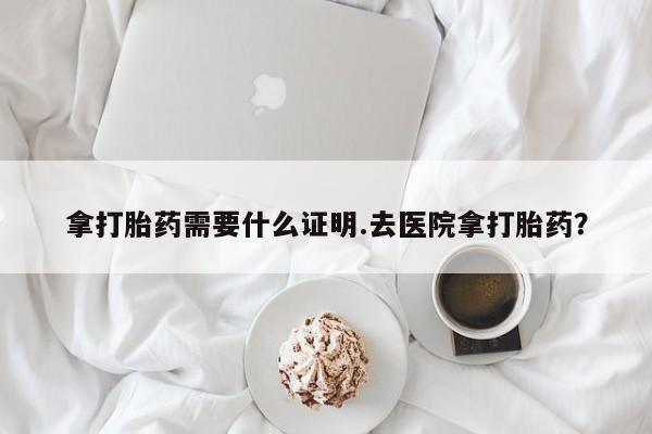 药流药网上购买拿打胎药需要什么证明.去医院拿打胎药？