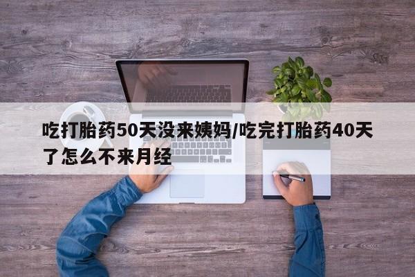 药流药网上购买吃打胎药50天没来姨妈/吃完打胎药40天了怎么不来月经