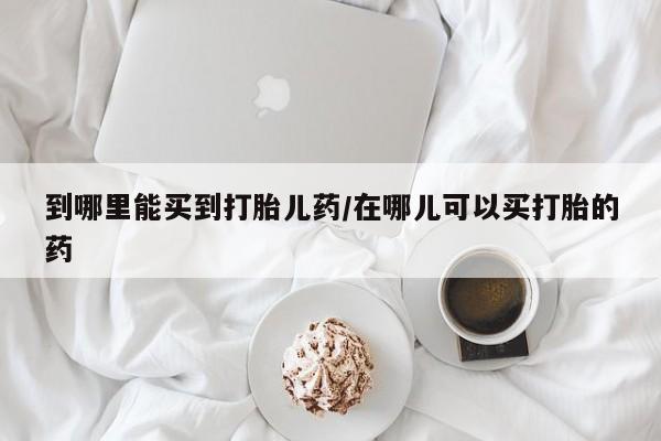 药流药网上购买到哪里能买到打胎儿药/在哪儿可以买打胎的药