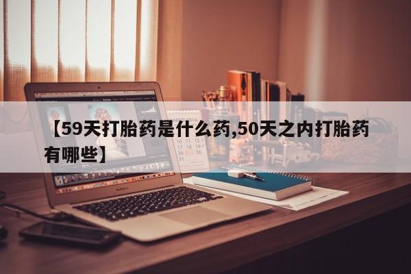 药流药网上购买【59天打胎药是什么药,50天之内打胎药有哪些】