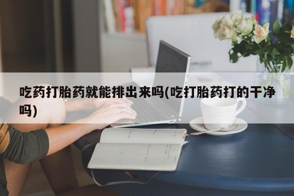 药流药网上购买吃药打胎药就能排出来吗(吃打胎药打的干净吗)