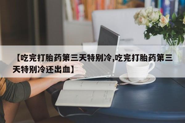 药流药网上购买【吃完打胎药第三天特别冷,吃完打胎药第三天特别冷还出血】