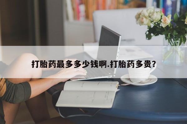 药流药网上购买打胎药最多多少钱啊.打胎药多贵？