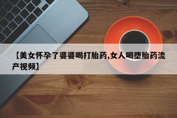 药流药网上购买【美女怀孕了婆婆喝打胎药,女人喝堕胎药流产视频】