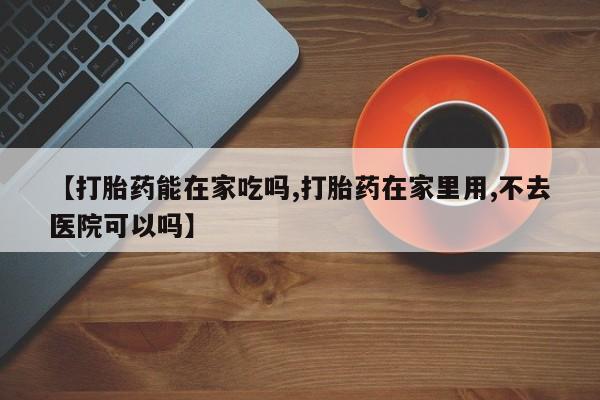药流药网上购买【打胎药能在家吃吗,打胎药在家里用,不去医院可以吗】