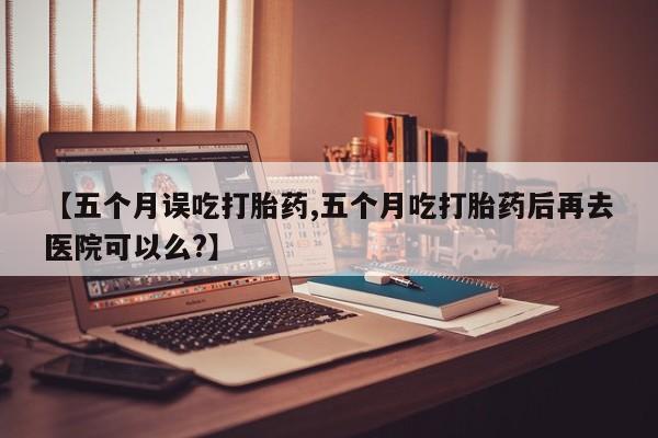 药流药网上购买【五个月误吃打胎药,五个月吃打胎药后再去医院可以么?】