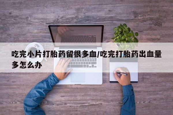 药流药网上购买吃完小片打胎药留很多血/吃完打胎药出血量多怎么办
