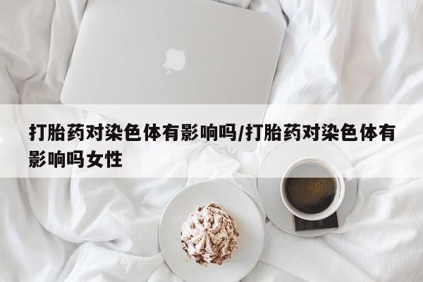 药流药网上购买打胎药对染色体有影响吗/打胎药对染色体有影响吗女性