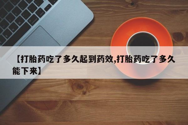 药流药网上购买【打胎药吃了多久起到药效,打胎药吃了多久能下来】