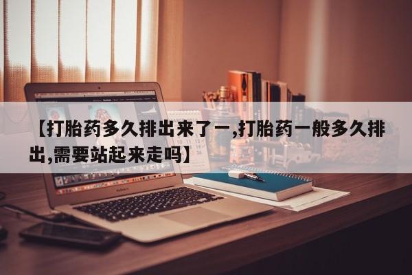 药流药网上购买【打胎药多久排出来了一,打胎药一般多久排出,需要站起来走吗】