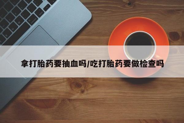 药流药网上购买拿打胎药要抽血吗/吃打胎药要做检查吗