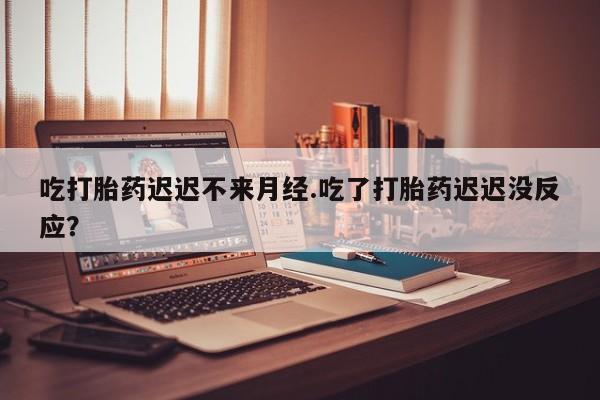药流药网上购买吃打胎药迟迟不来月经.吃了打胎药迟迟没反应？