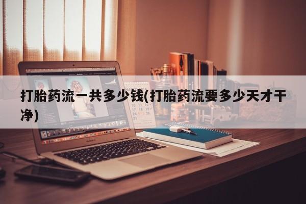 药流药网上购买打胎药流一共多少钱(打胎药流要多少天才干净)