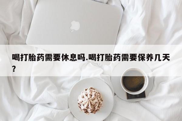 药流药网上购买喝打胎药需要休息吗.喝打胎药需要保养几天？