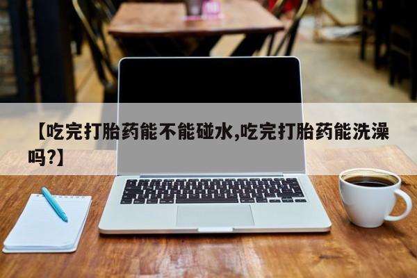 药流药网上购买【吃完打胎药能不能碰水,吃完打胎药能洗澡吗?】
