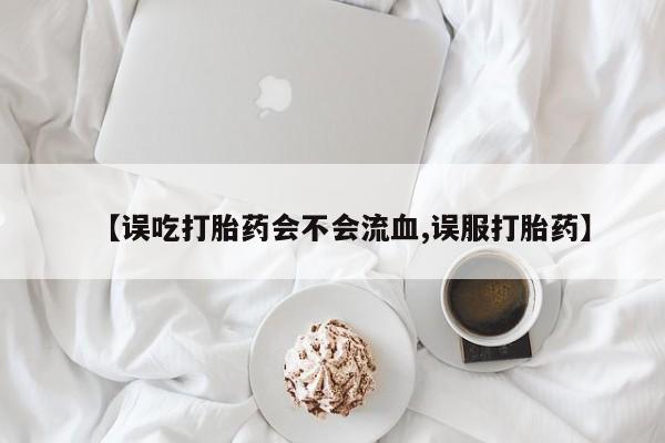 药流药网上购买【误吃打胎药会不会流血,误服打胎药】