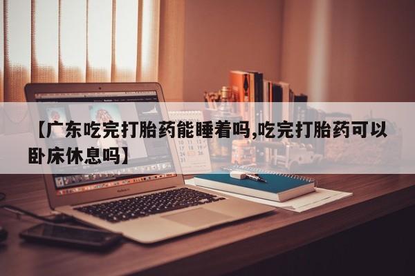 药流药网上购买【广东吃完打胎药能睡着吗,吃完打胎药可以卧床休息吗】